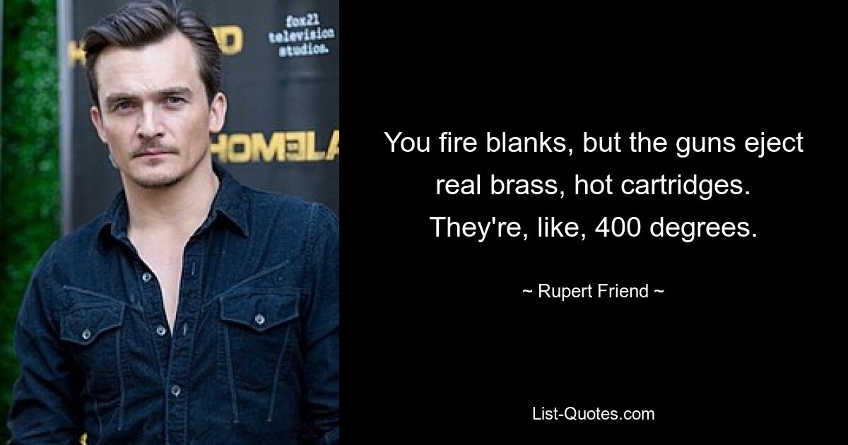 You fire blanks, but the guns eject real brass, hot cartridges. They're, like, 400 degrees. — © Rupert Friend