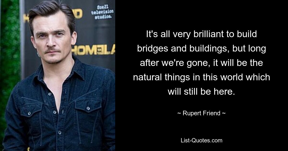 It's all very brilliant to build bridges and buildings, but long after we're gone, it will be the natural things in this world which will still be here. — © Rupert Friend