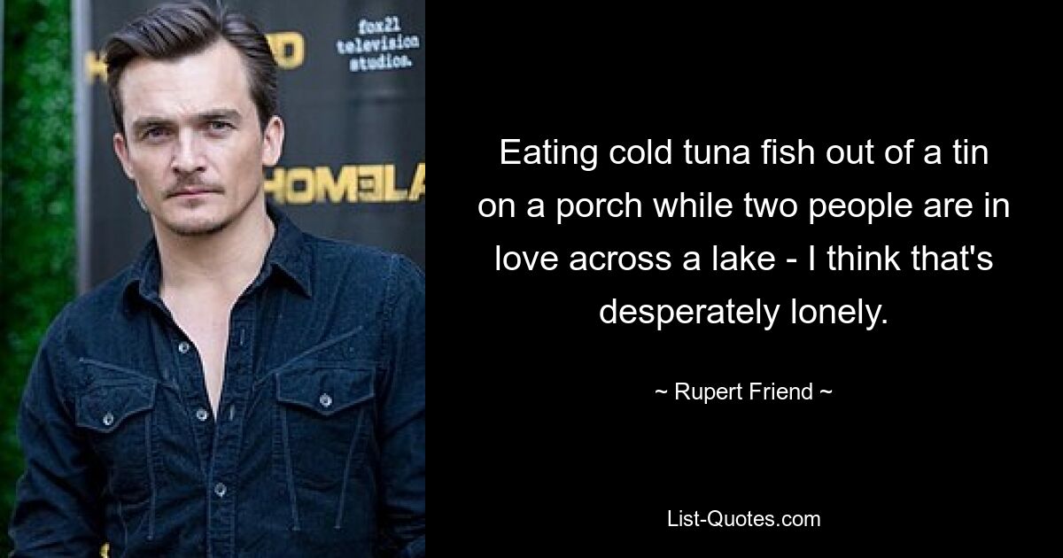 Eating cold tuna fish out of a tin on a porch while two people are in love across a lake - I think that's desperately lonely. — © Rupert Friend