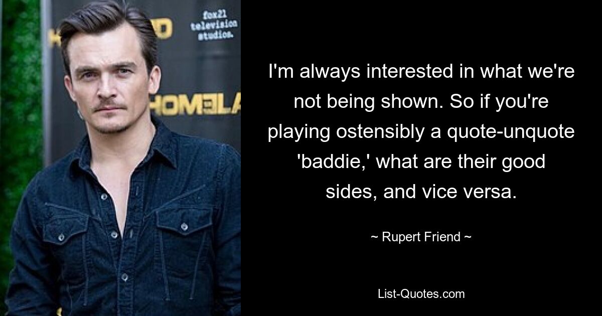 I'm always interested in what we're not being shown. So if you're playing ostensibly a quote-unquote 'baddie,' what are their good sides, and vice versa. — © Rupert Friend