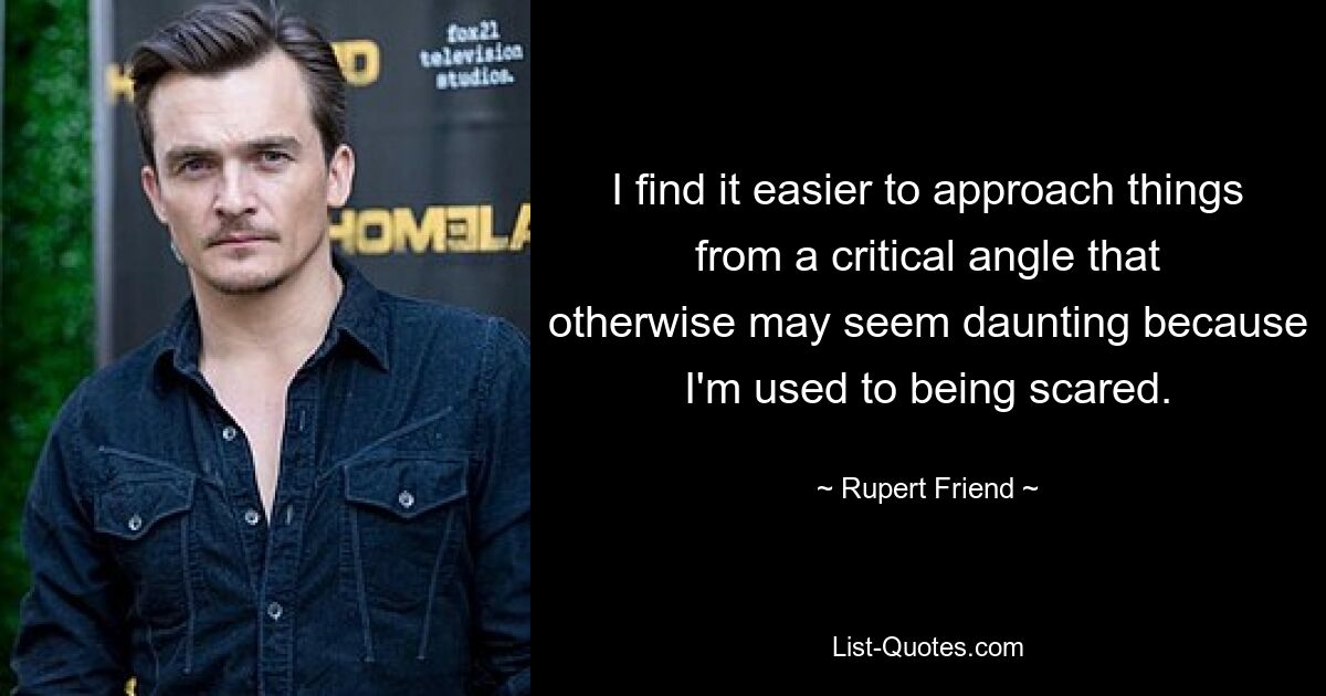 I find it easier to approach things from a critical angle that otherwise may seem daunting because I'm used to being scared. — © Rupert Friend