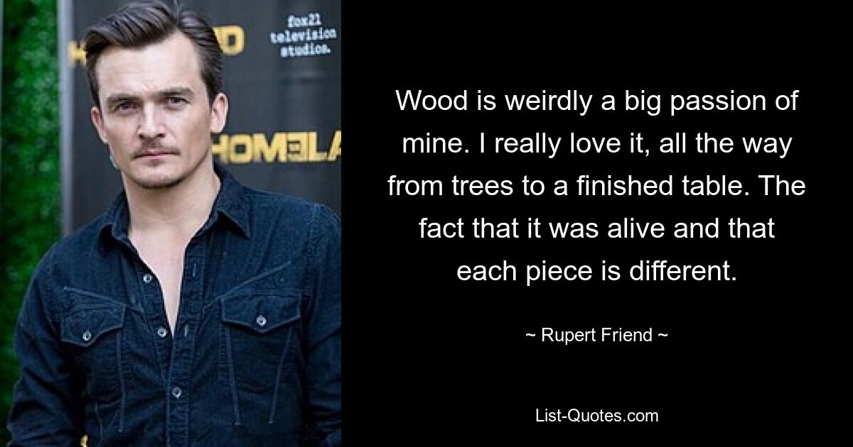 Wood is weirdly a big passion of mine. I really love it, all the way from trees to a finished table. The fact that it was alive and that each piece is different. — © Rupert Friend