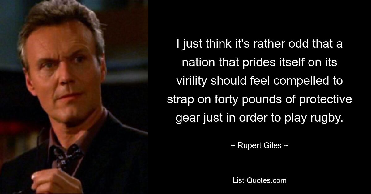 I just think it's rather odd that a nation that prides itself on its virility should feel compelled to strap on forty pounds of protective gear just in order to play rugby. — © Rupert Giles