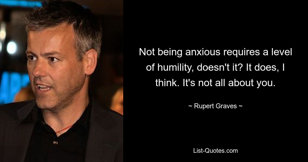 Not being anxious requires a level of humility, doesn't it? It does, I think. It's not all about you. — © Rupert Graves