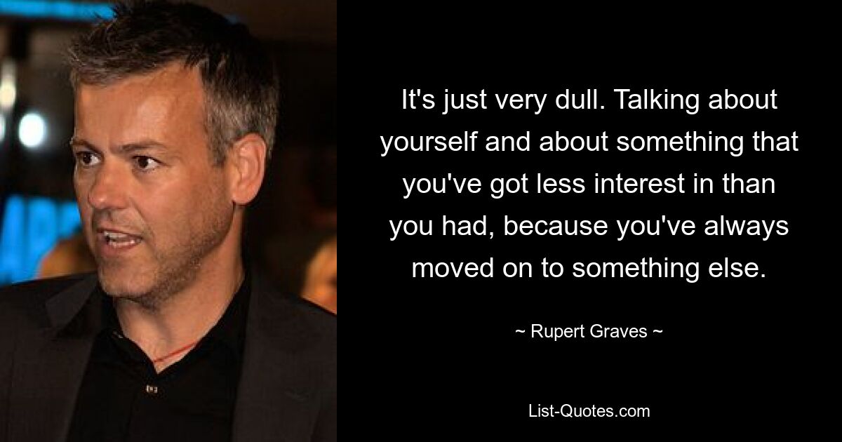 It's just very dull. Talking about yourself and about something that you've got less interest in than you had, because you've always moved on to something else. — © Rupert Graves