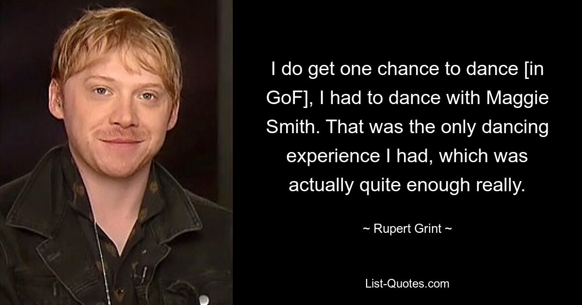 I do get one chance to dance [in GoF], I had to dance with Maggie Smith. That was the only dancing experience I had, which was actually quite enough really. — © Rupert Grint