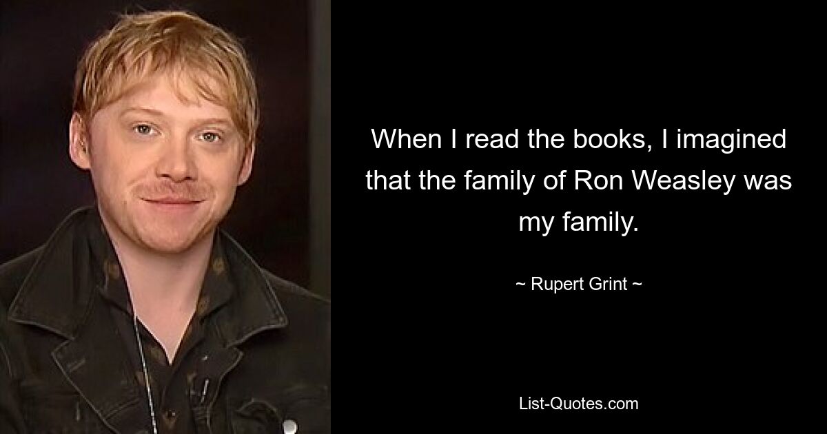 When I read the books, I imagined that the family of Ron Weasley was my family. — © Rupert Grint