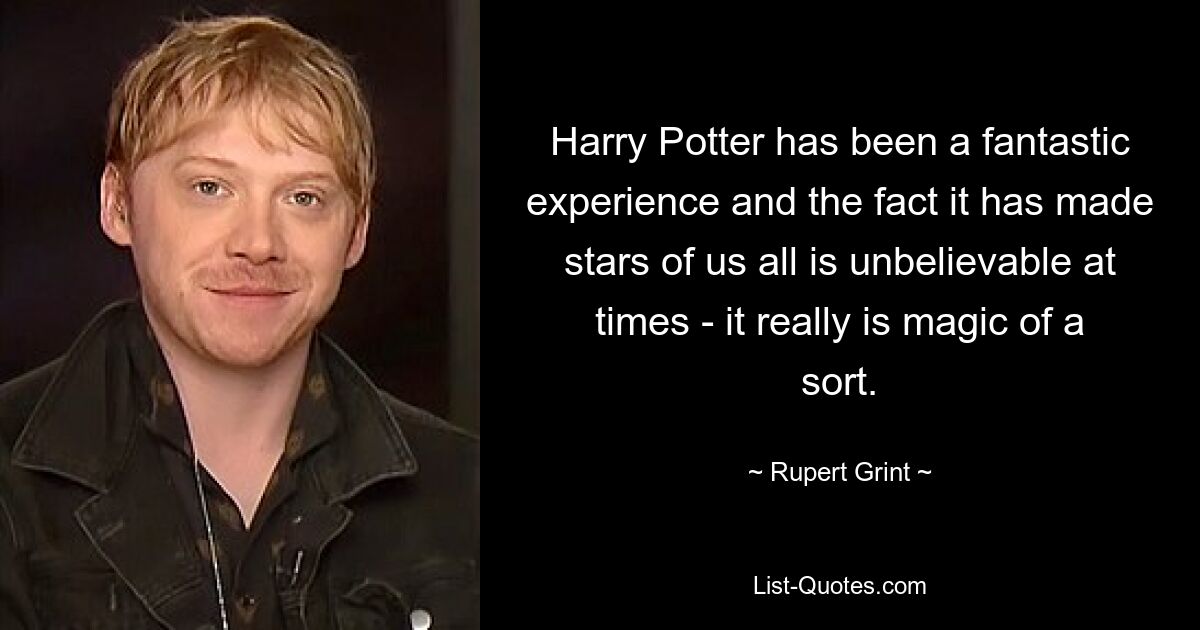 Harry Potter has been a fantastic experience and the fact it has made stars of us all is unbelievable at times - it really is magic of a sort. — © Rupert Grint