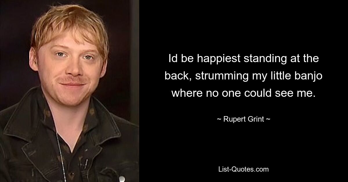 Id be happiest standing at the back, strumming my little banjo where no one could see me. — © Rupert Grint