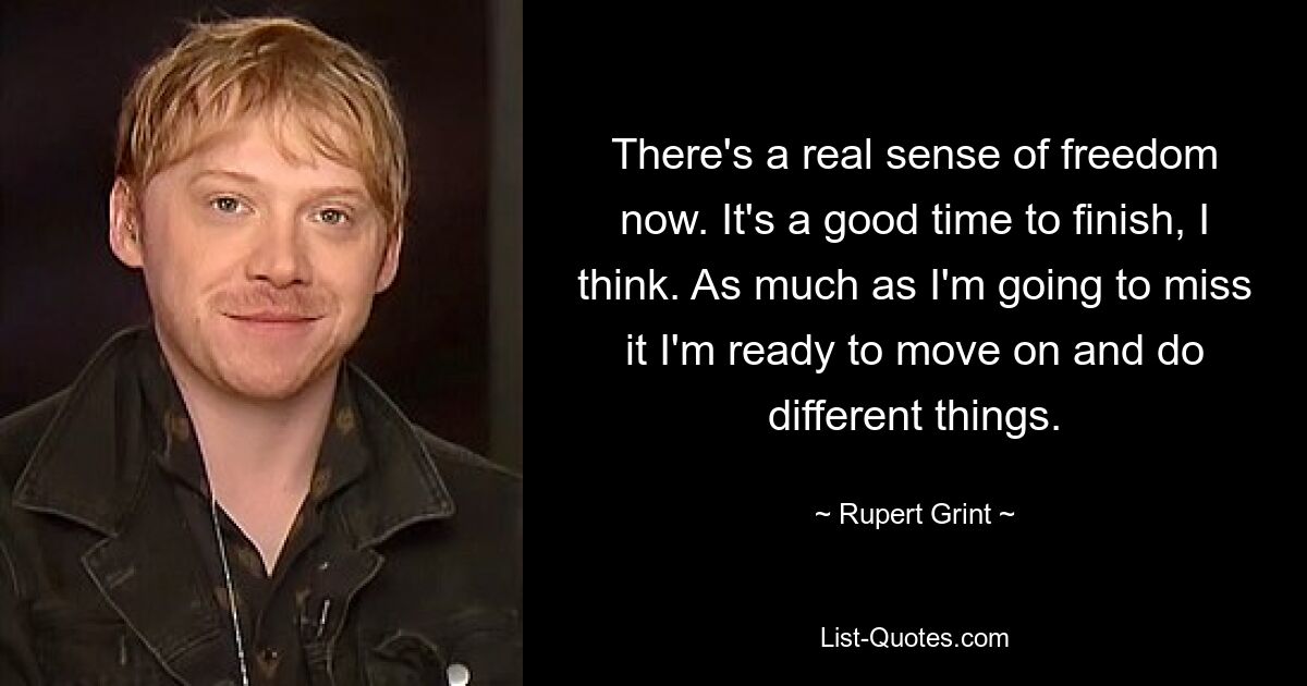 There's a real sense of freedom now. It's a good time to finish, I think. As much as I'm going to miss it I'm ready to move on and do different things. — © Rupert Grint