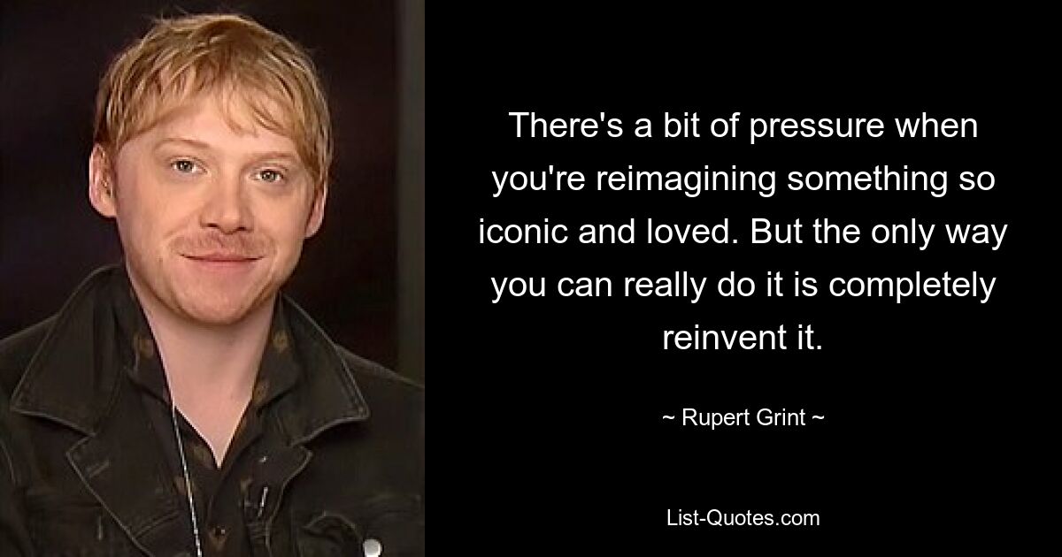 There's a bit of pressure when you're reimagining something so iconic and loved. But the only way you can really do it is completely reinvent it. — © Rupert Grint