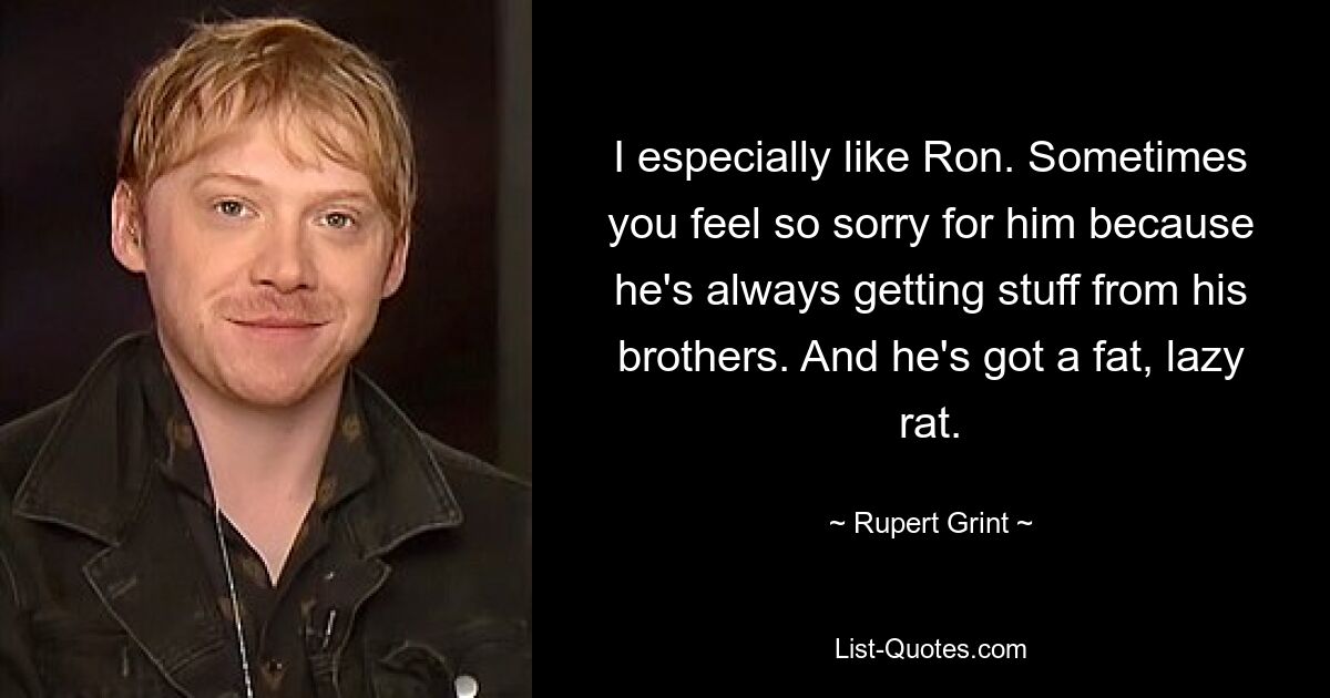 I especially like Ron. Sometimes you feel so sorry for him because he's always getting stuff from his brothers. And he's got a fat, lazy rat. — © Rupert Grint