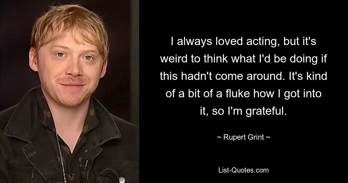 I always loved acting, but it's weird to think what I'd be doing if this hadn't come around. It's kind of a bit of a fluke how I got into it, so I'm grateful. — © Rupert Grint