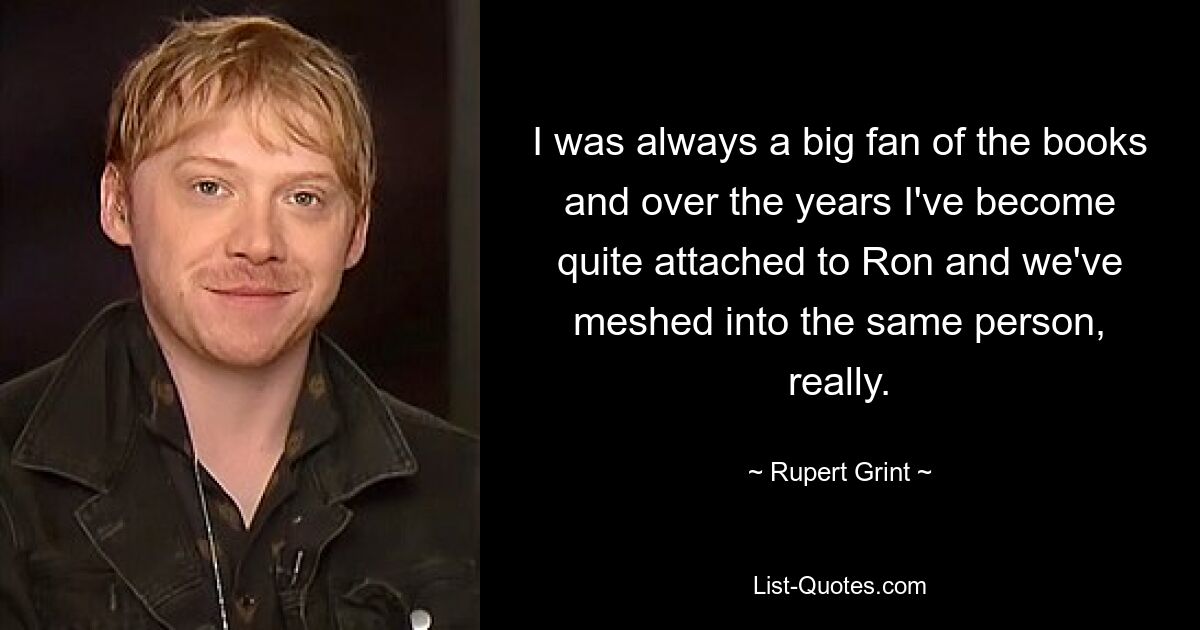 I was always a big fan of the books and over the years I've become quite attached to Ron and we've meshed into the same person, really. — © Rupert Grint