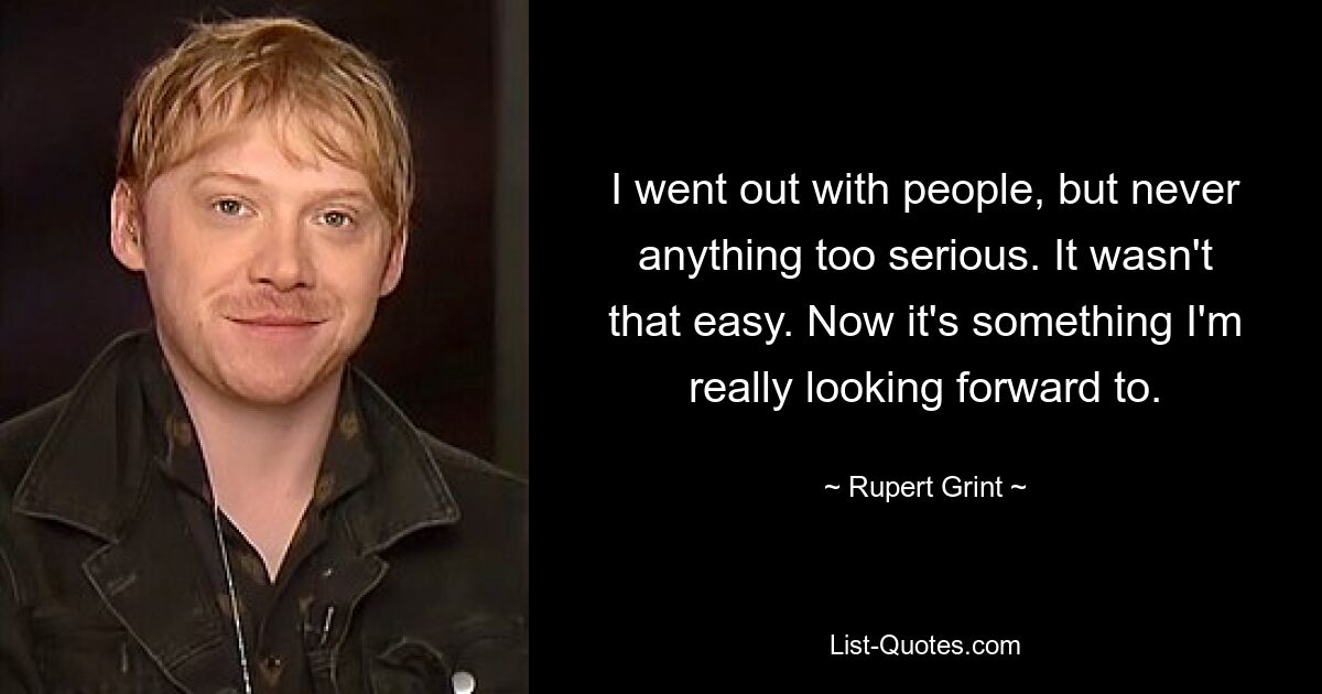 I went out with people, but never anything too serious. It wasn't that easy. Now it's something I'm really looking forward to. — © Rupert Grint