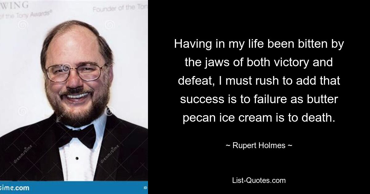 Having in my life been bitten by the jaws of both victory and defeat, I must rush to add that success is to failure as butter pecan ice cream is to death. — © Rupert Holmes