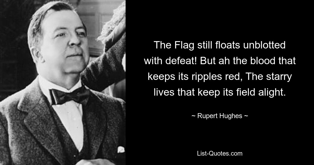 The Flag still floats unblotted with defeat! But ah the blood that keeps its ripples red, The starry lives that keep its field alight. — © Rupert Hughes