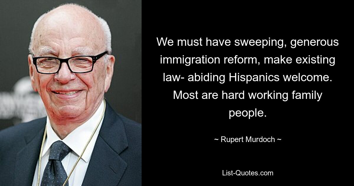 We must have sweeping, generous immigration reform, make existing law- abiding Hispanics welcome. Most are hard working family people. — © Rupert Murdoch