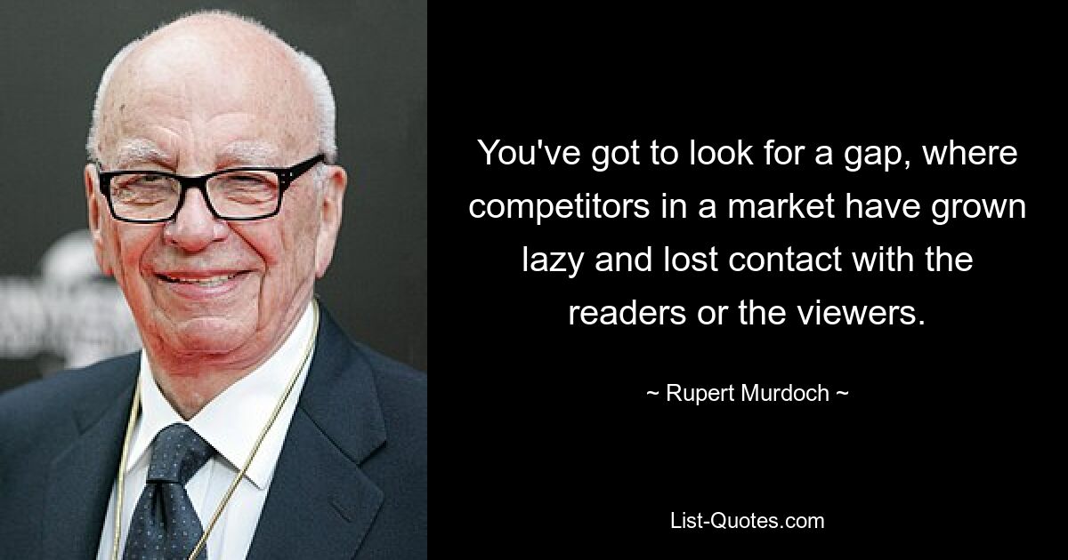 You've got to look for a gap, where competitors in a market have grown lazy and lost contact with the readers or the viewers. — © Rupert Murdoch