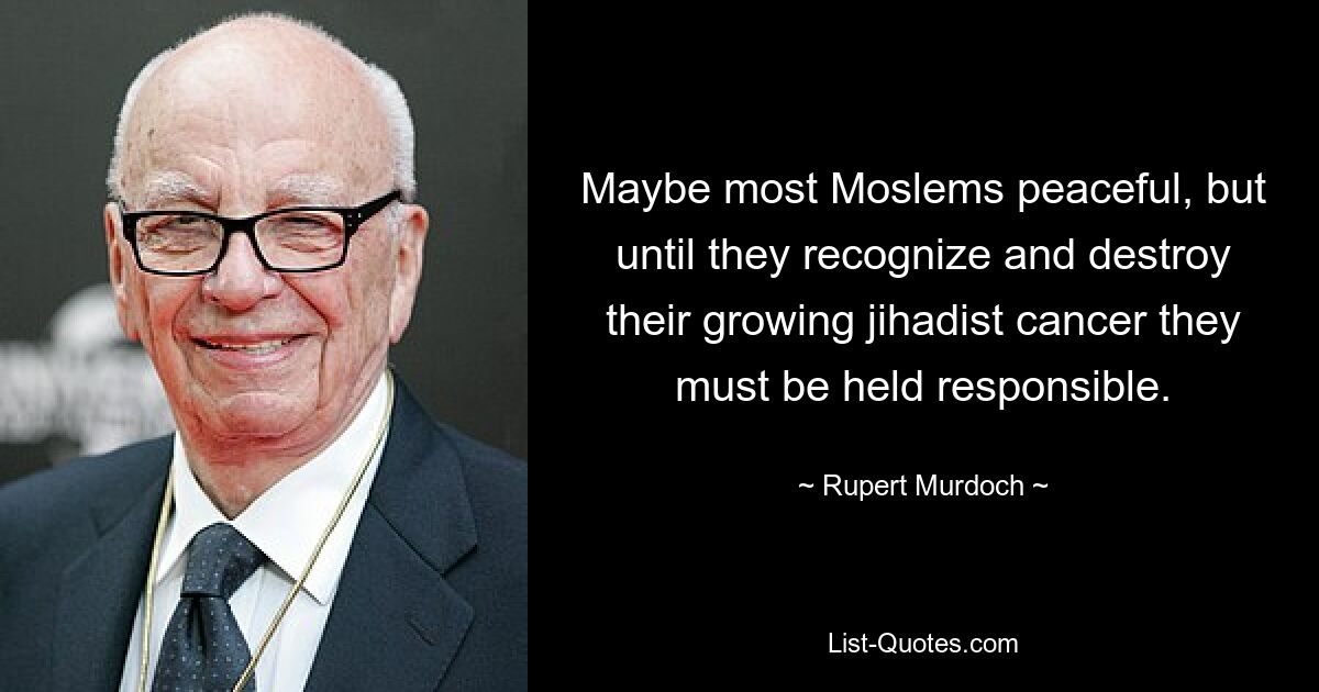 Maybe most Moslems peaceful, but until they recognize and destroy their growing jihadist cancer they must be held responsible. — © Rupert Murdoch