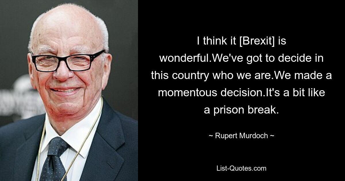 I think it [Brexit] is wonderful.We've got to decide in this country who we are.We made a momentous decision.It's a bit like a prison break. — © Rupert Murdoch