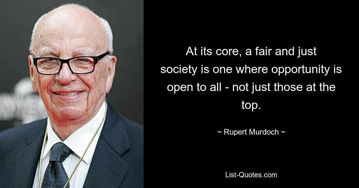 At its core, a fair and just society is one where opportunity is open to all - not just those at the top. — © Rupert Murdoch