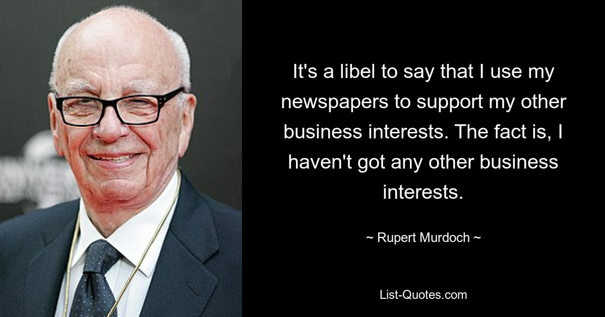 It's a libel to say that I use my newspapers to support my other business interests. The fact is, I haven't got any other business interests. — © Rupert Murdoch