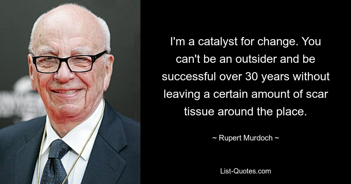 I'm a catalyst for change. You can't be an outsider and be successful over 30 years without leaving a certain amount of scar tissue around the place. — © Rupert Murdoch