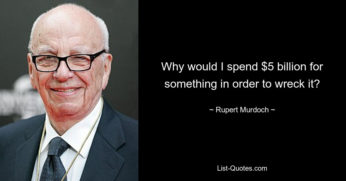 Why would I spend $5 billion for something in order to wreck it? — © Rupert Murdoch