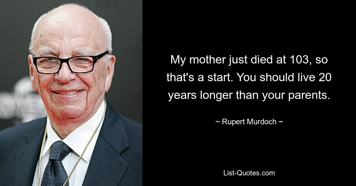 My mother just died at 103, so that's a start. You should live 20 years longer than your parents. — © Rupert Murdoch