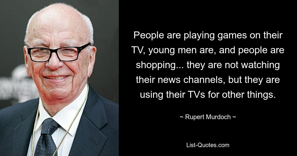 People are playing games on their TV, young men are, and people are shopping... they are not watching their news channels, but they are using their TVs for other things. — © Rupert Murdoch