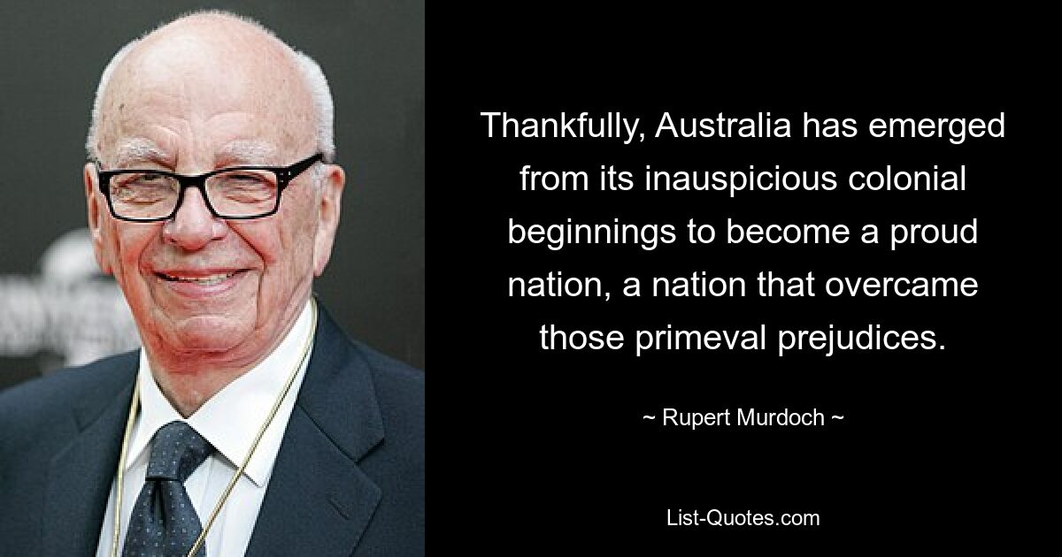 Thankfully, Australia has emerged from its inauspicious colonial beginnings to become a proud nation, a nation that overcame those primeval prejudices. — © Rupert Murdoch