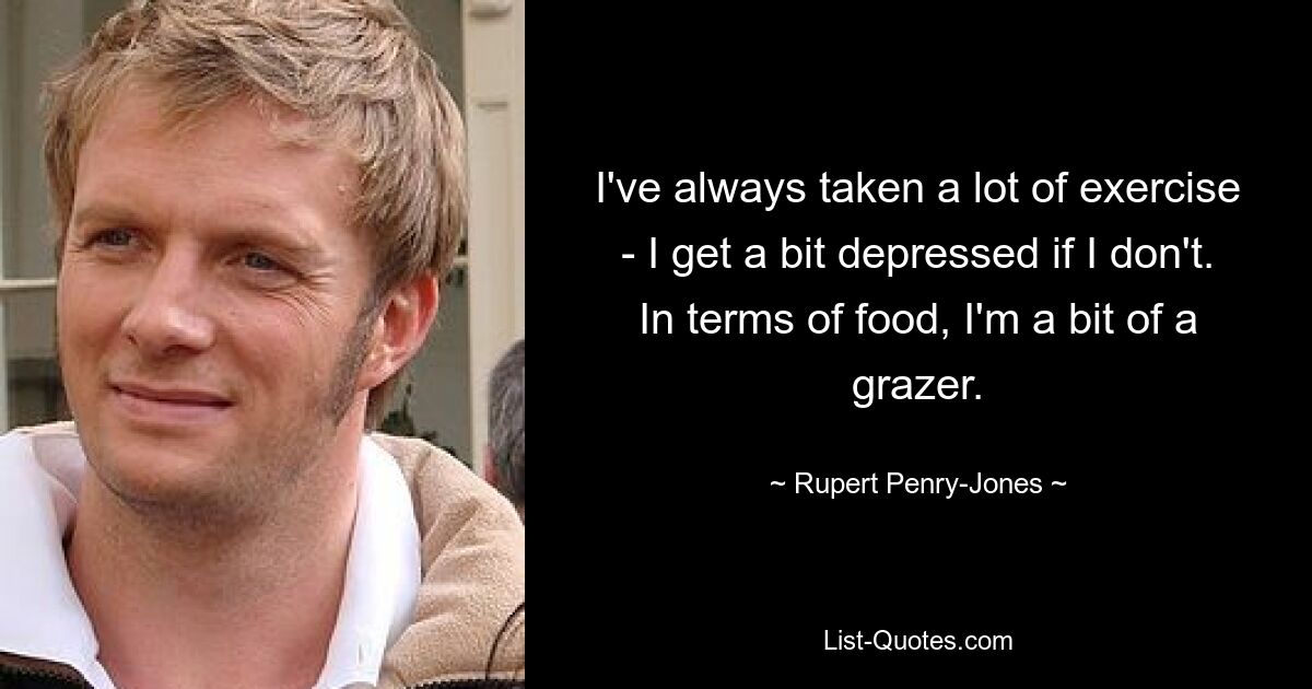 I've always taken a lot of exercise - I get a bit depressed if I don't. In terms of food, I'm a bit of a grazer. — © Rupert Penry-Jones