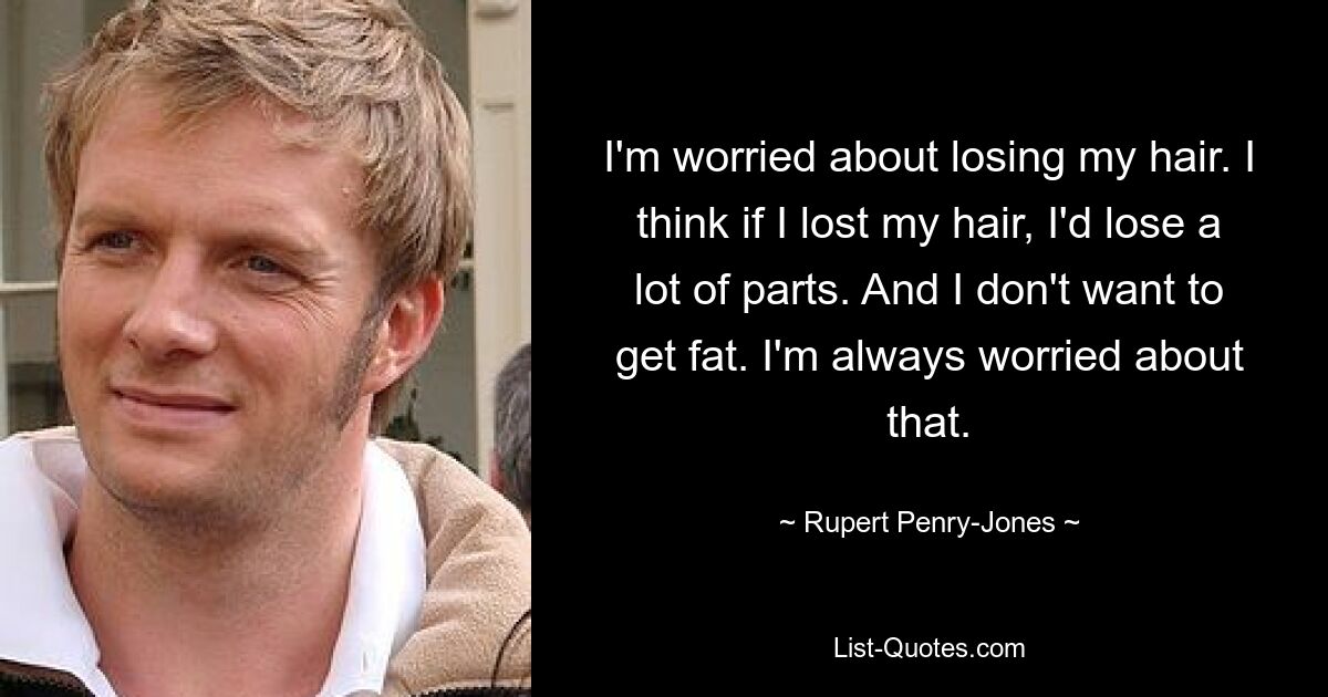 I'm worried about losing my hair. I think if I lost my hair, I'd lose a lot of parts. And I don't want to get fat. I'm always worried about that. — © Rupert Penry-Jones