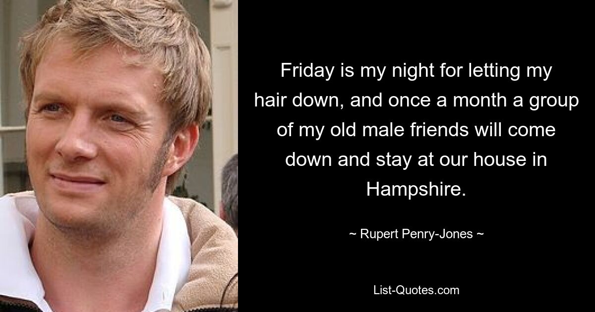 Friday is my night for letting my hair down, and once a month a group of my old male friends will come down and stay at our house in Hampshire. — © Rupert Penry-Jones