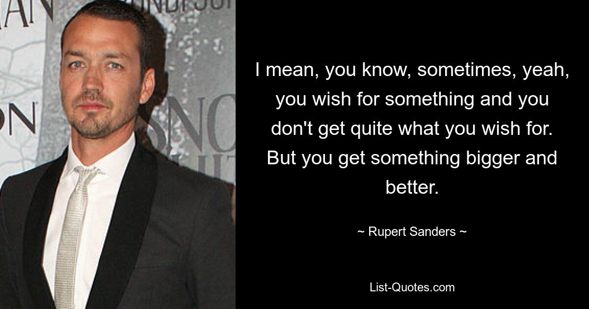 I mean, you know, sometimes, yeah, you wish for something and you don't get quite what you wish for. But you get something bigger and better. — © Rupert Sanders