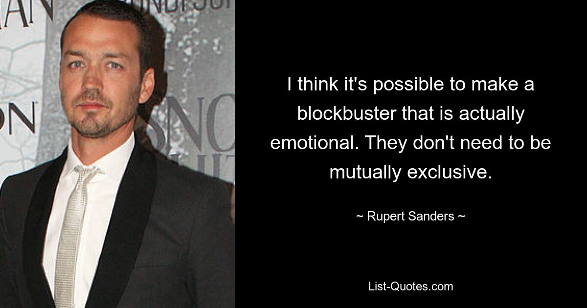 I think it's possible to make a blockbuster that is actually emotional. They don't need to be mutually exclusive. — © Rupert Sanders