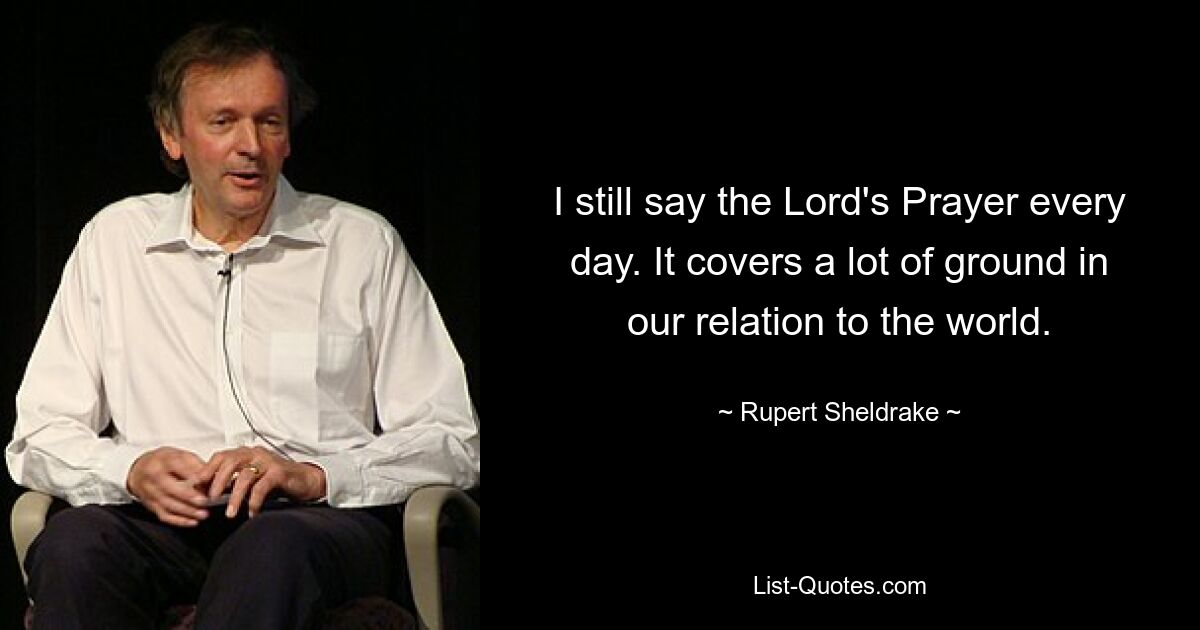 I still say the Lord's Prayer every day. It covers a lot of ground in our relation to the world. — © Rupert Sheldrake