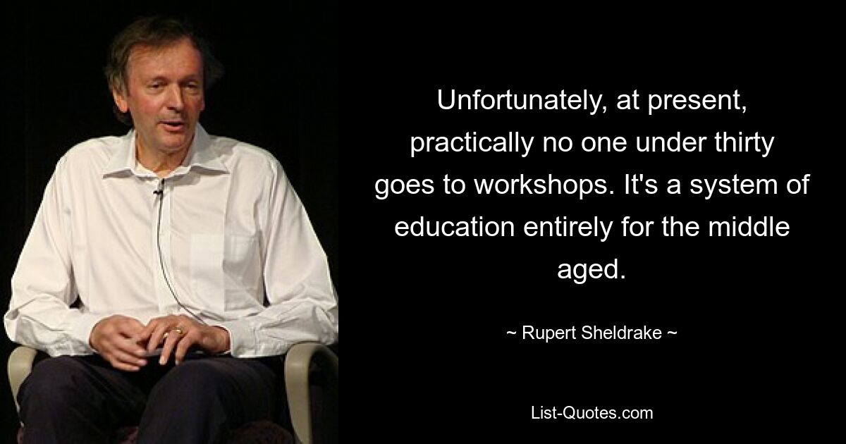 Unfortunately, at present, practically no one under thirty goes to workshops. It's a system of education entirely for the middle aged. — © Rupert Sheldrake