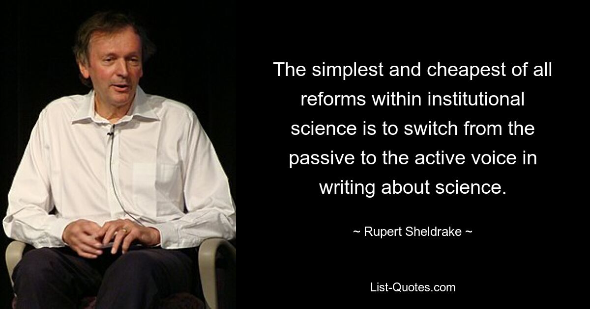 The simplest and cheapest of all reforms within institutional science is to switch from the passive to the active voice in writing about science. — © Rupert Sheldrake