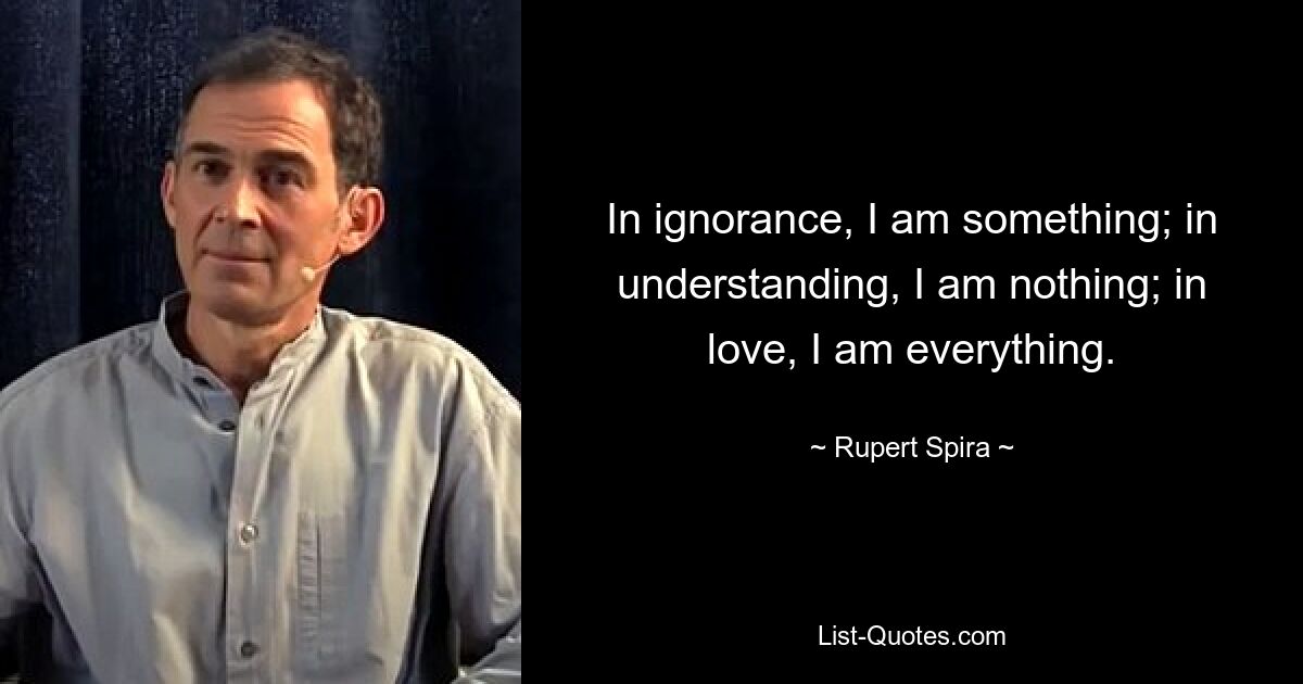 In ignorance, I am something; in understanding, I am nothing; in love, I am everything. — © Rupert Spira