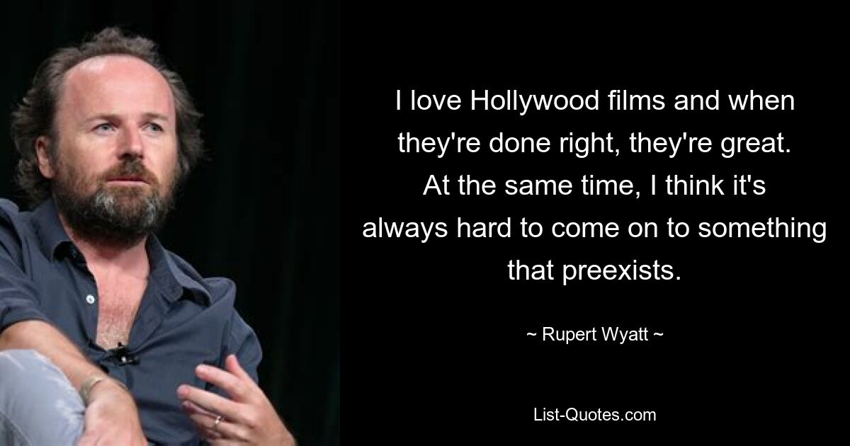 I love Hollywood films and when they're done right, they're great. At the same time, I think it's always hard to come on to something that preexists. — © Rupert Wyatt