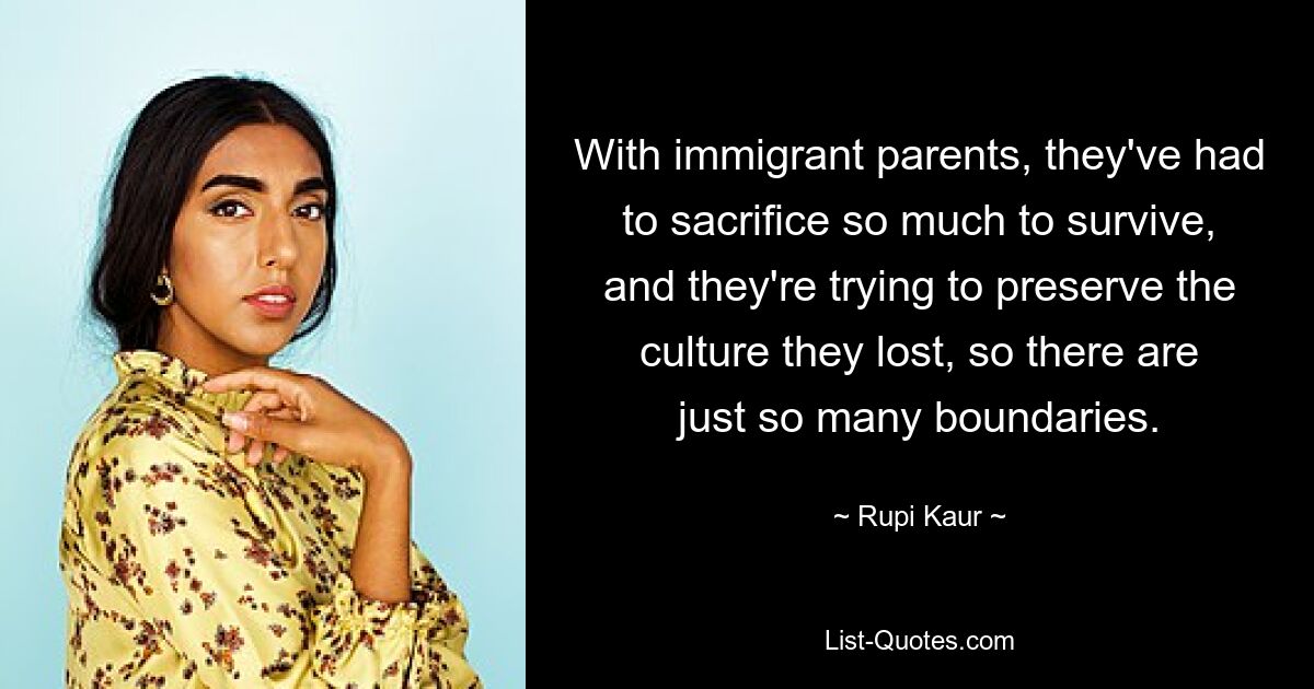 With immigrant parents, they've had to sacrifice so much to survive, and they're trying to preserve the culture they lost, so there are just so many boundaries. — © Rupi Kaur