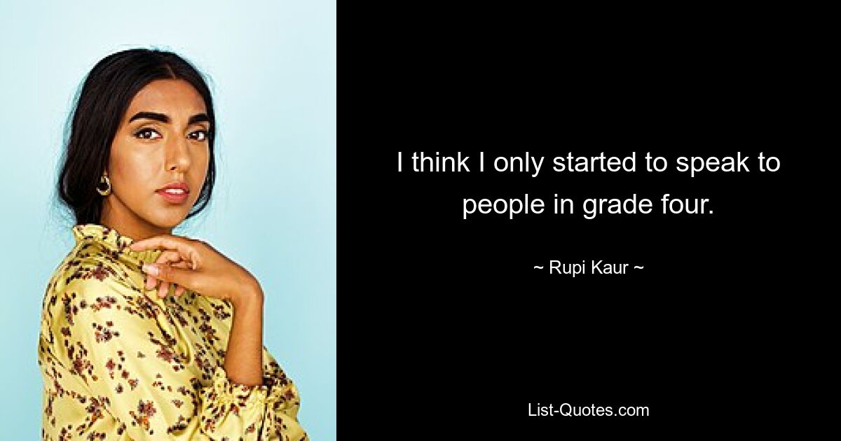 I think I only started to speak to people in grade four. — © Rupi Kaur