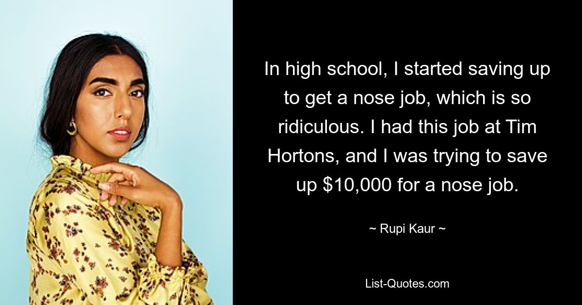 In high school, I started saving up to get a nose job, which is so ridiculous. I had this job at Tim Hortons, and I was trying to save up $10,000 for a nose job. — © Rupi Kaur