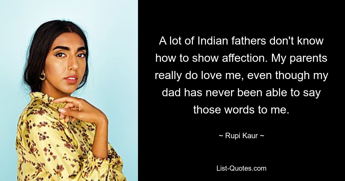 A lot of Indian fathers don't know how to show affection. My parents really do love me, even though my dad has never been able to say those words to me. — © Rupi Kaur