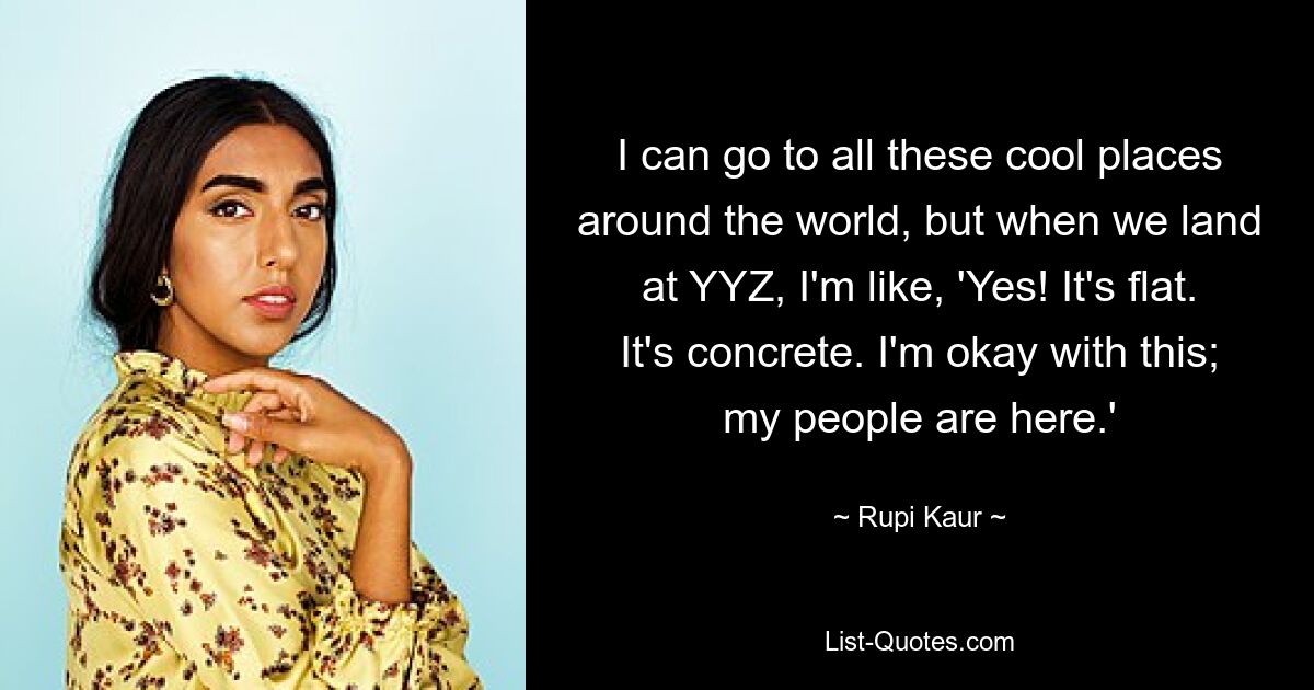 I can go to all these cool places around the world, but when we land at YYZ, I'm like, 'Yes! It's flat. It's concrete. I'm okay with this; my people are here.' — © Rupi Kaur