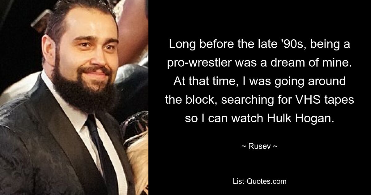 Long before the late '90s, being a pro-wrestler was a dream of mine. At that time, I was going around the block, searching for VHS tapes so I can watch Hulk Hogan. — © Rusev