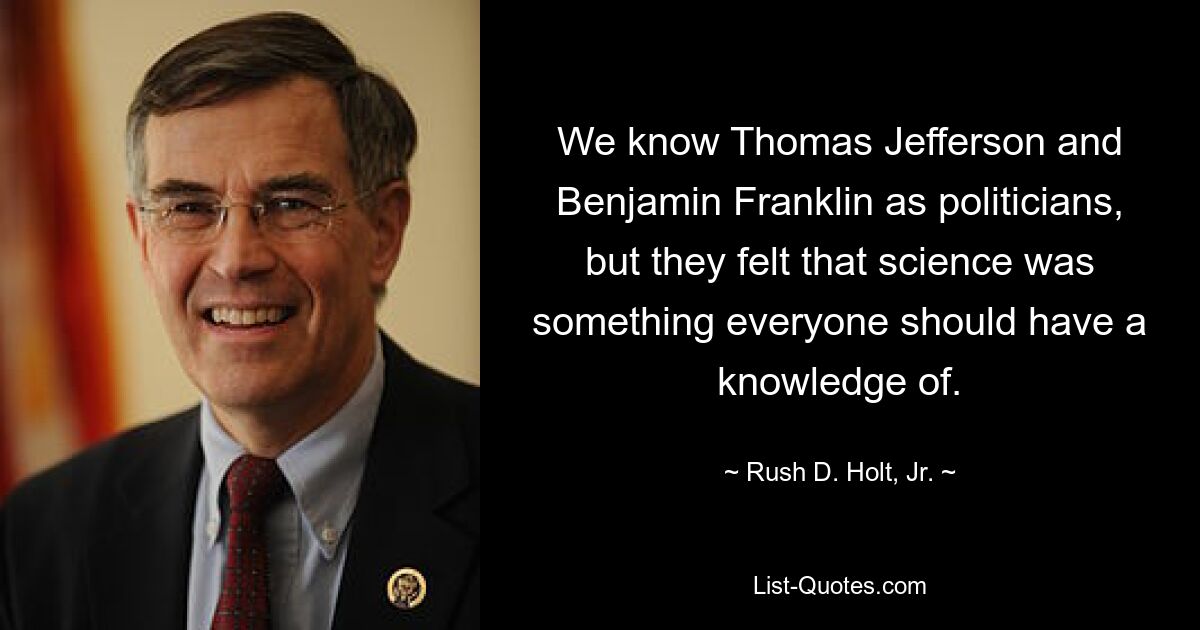 We know Thomas Jefferson and Benjamin Franklin as politicians, but they felt that science was something everyone should have a knowledge of. — © Rush D. Holt, Jr.