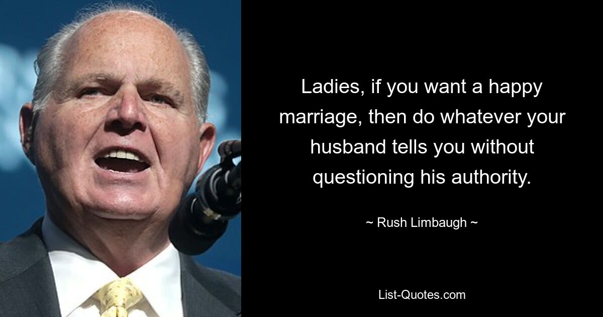 Ladies, if you want a happy marriage, then do whatever your husband tells you without questioning his authority. — © Rush Limbaugh